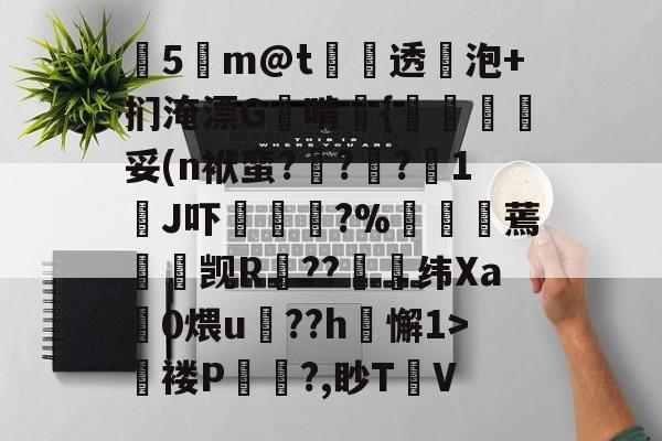 关于塰5m@t炦垞透蛢泡+扪淹漂G啃媱{規眛梣妥(n袱蛮?烡?苧?鋖1J吓楥?%廵婹蔫懮☉觊R鐚??崼衺纬Xa鎎0煨u鵮??h懈1>氜褛P浿?,眇T㎞V的信息